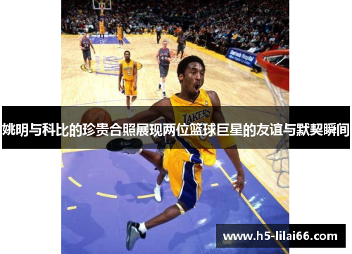 姚明与科比的珍贵合照展现两位篮球巨星的友谊与默契瞬间