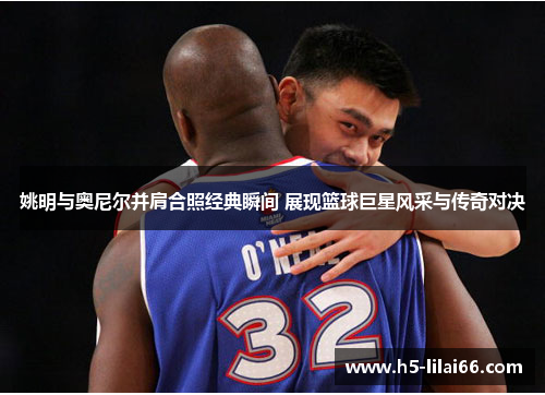 姚明与奥尼尔并肩合照经典瞬间 展现篮球巨星风采与传奇对决