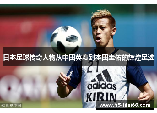 日本足球传奇人物从中田英寿到本田圭佑的辉煌足迹